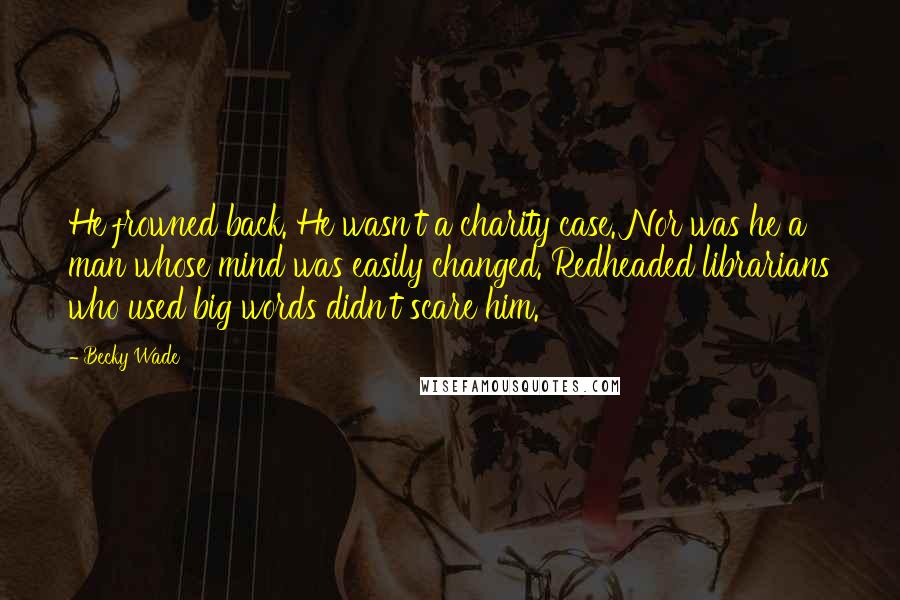 Becky Wade Quotes: He frowned back. He wasn't a charity case. Nor was he a man whose mind was easily changed. Redheaded librarians who used big words didn't scare him.