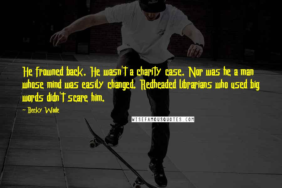 Becky Wade Quotes: He frowned back. He wasn't a charity case. Nor was he a man whose mind was easily changed. Redheaded librarians who used big words didn't scare him.