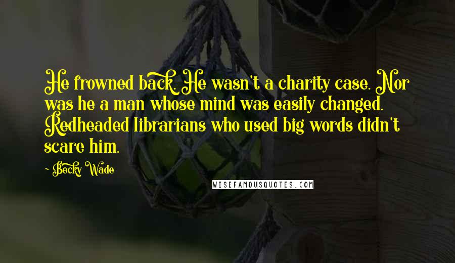 Becky Wade Quotes: He frowned back. He wasn't a charity case. Nor was he a man whose mind was easily changed. Redheaded librarians who used big words didn't scare him.