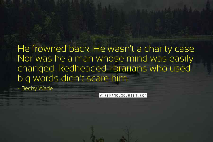 Becky Wade Quotes: He frowned back. He wasn't a charity case. Nor was he a man whose mind was easily changed. Redheaded librarians who used big words didn't scare him.