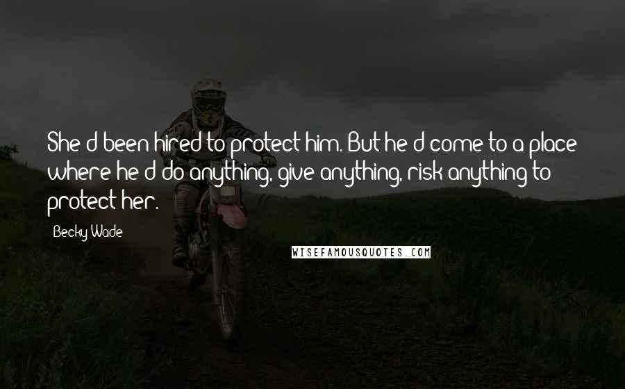 Becky Wade Quotes: She'd been hired to protect him. But he'd come to a place where he'd do anything, give anything, risk anything to protect her.