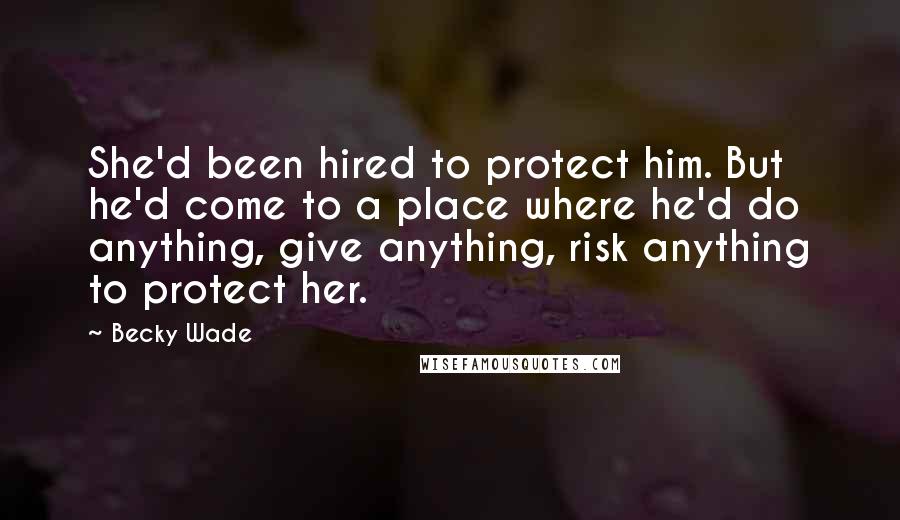 Becky Wade Quotes: She'd been hired to protect him. But he'd come to a place where he'd do anything, give anything, risk anything to protect her.