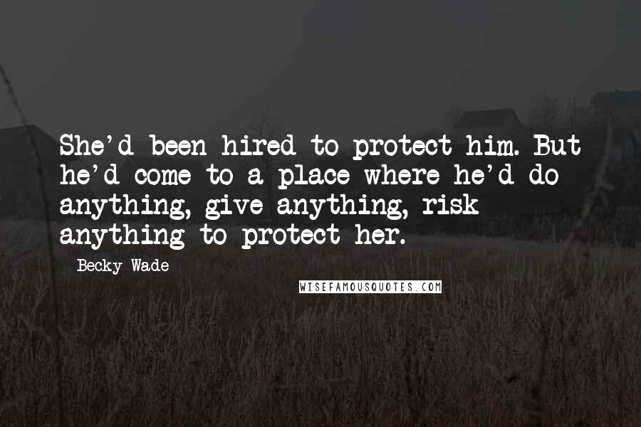 Becky Wade Quotes: She'd been hired to protect him. But he'd come to a place where he'd do anything, give anything, risk anything to protect her.