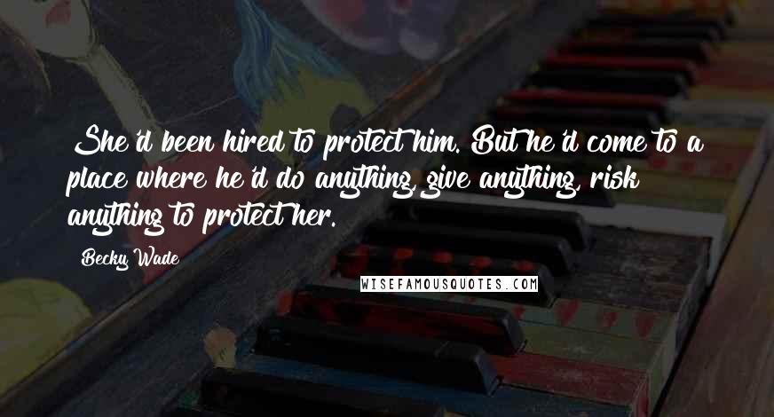 Becky Wade Quotes: She'd been hired to protect him. But he'd come to a place where he'd do anything, give anything, risk anything to protect her.