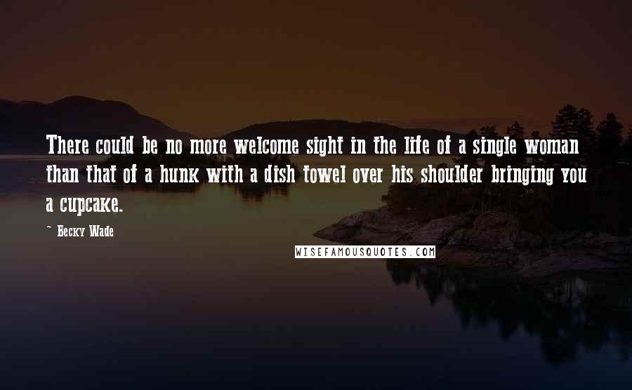 Becky Wade Quotes: There could be no more welcome sight in the life of a single woman than that of a hunk with a dish towel over his shoulder bringing you a cupcake.