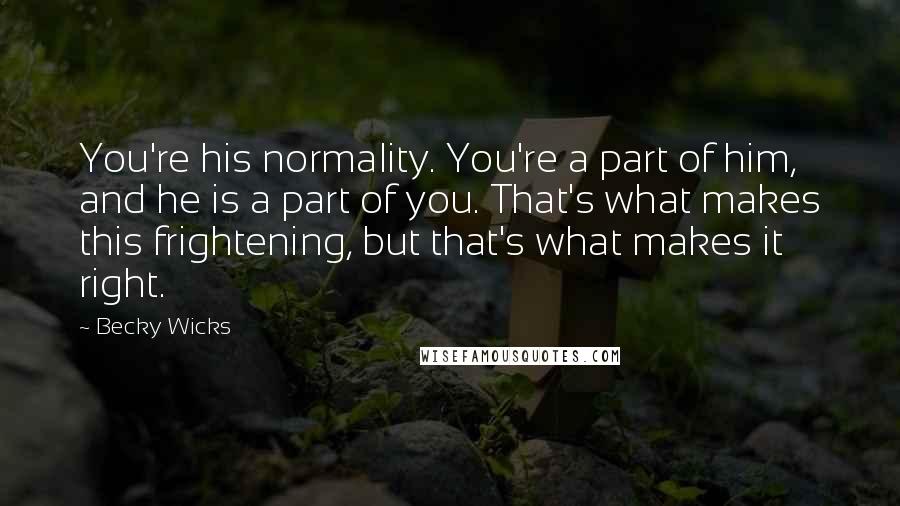 Becky Wicks Quotes: You're his normality. You're a part of him, and he is a part of you. That's what makes this frightening, but that's what makes it right.