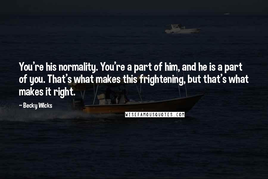 Becky Wicks Quotes: You're his normality. You're a part of him, and he is a part of you. That's what makes this frightening, but that's what makes it right.