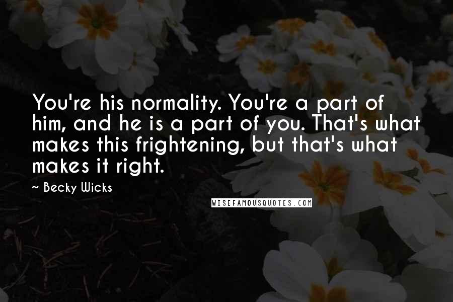 Becky Wicks Quotes: You're his normality. You're a part of him, and he is a part of you. That's what makes this frightening, but that's what makes it right.