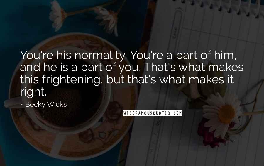 Becky Wicks Quotes: You're his normality. You're a part of him, and he is a part of you. That's what makes this frightening, but that's what makes it right.