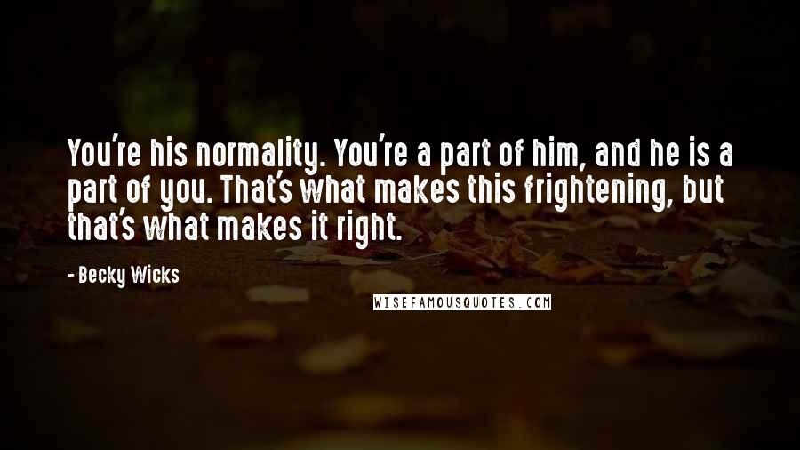 Becky Wicks Quotes: You're his normality. You're a part of him, and he is a part of you. That's what makes this frightening, but that's what makes it right.