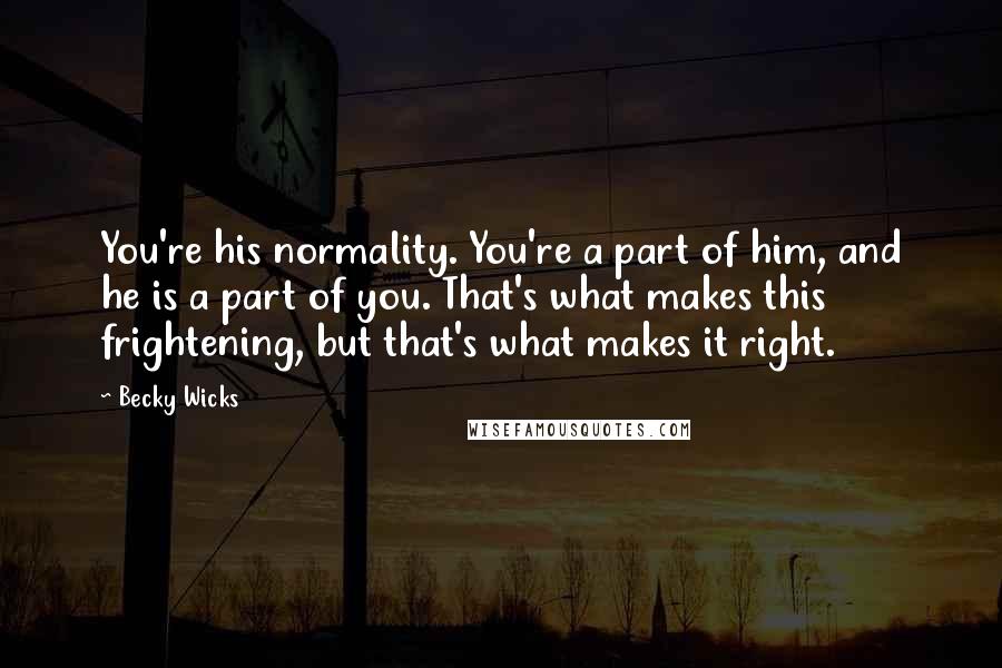 Becky Wicks Quotes: You're his normality. You're a part of him, and he is a part of you. That's what makes this frightening, but that's what makes it right.