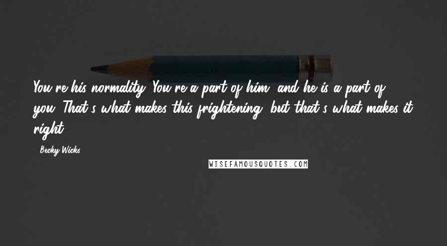 Becky Wicks Quotes: You're his normality. You're a part of him, and he is a part of you. That's what makes this frightening, but that's what makes it right.