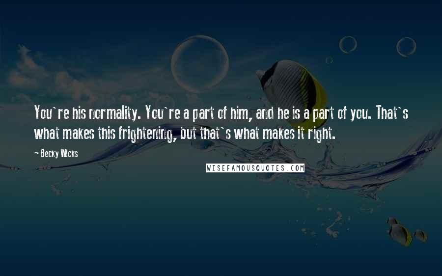 Becky Wicks Quotes: You're his normality. You're a part of him, and he is a part of you. That's what makes this frightening, but that's what makes it right.