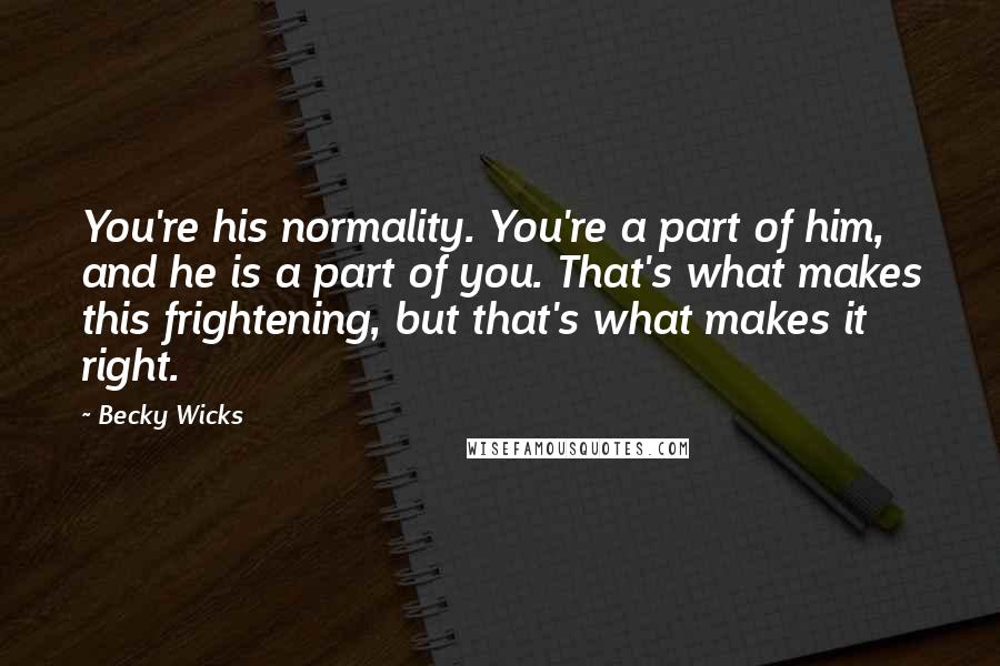 Becky Wicks Quotes: You're his normality. You're a part of him, and he is a part of you. That's what makes this frightening, but that's what makes it right.