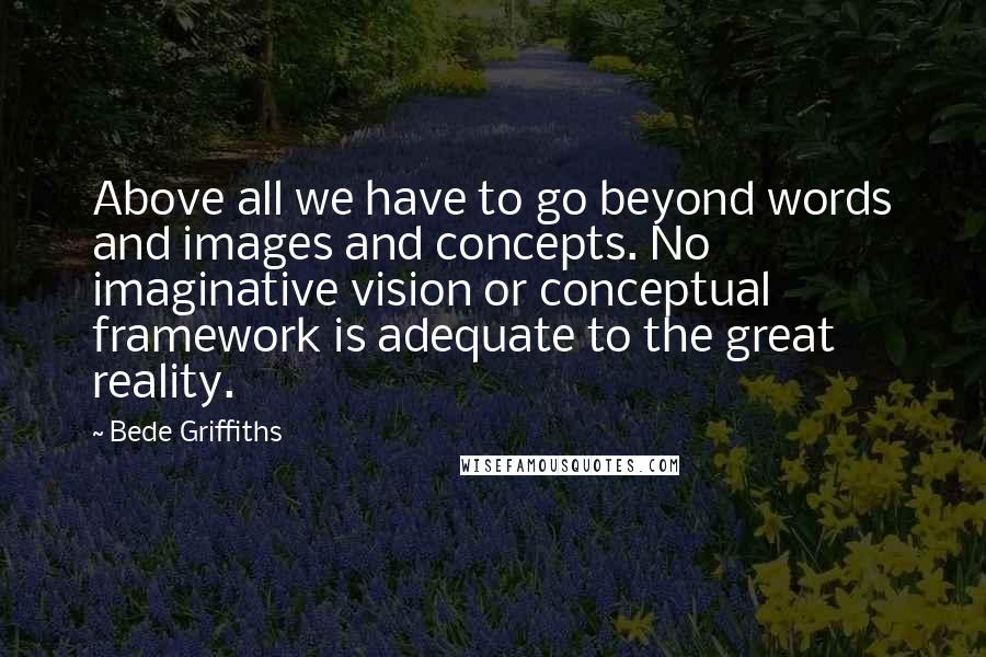 Bede Griffiths Quotes: Above all we have to go beyond words and images and concepts. No imaginative vision or conceptual framework is adequate to the great reality.