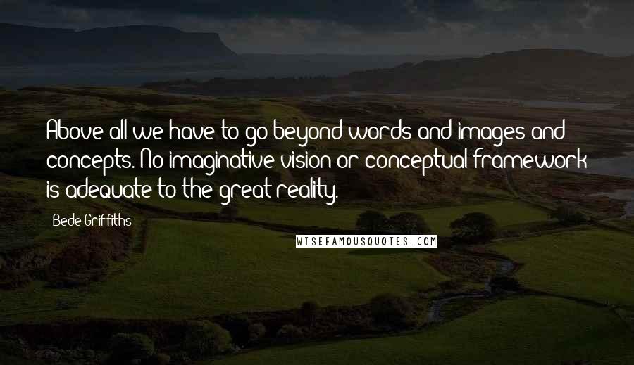 Bede Griffiths Quotes: Above all we have to go beyond words and images and concepts. No imaginative vision or conceptual framework is adequate to the great reality.