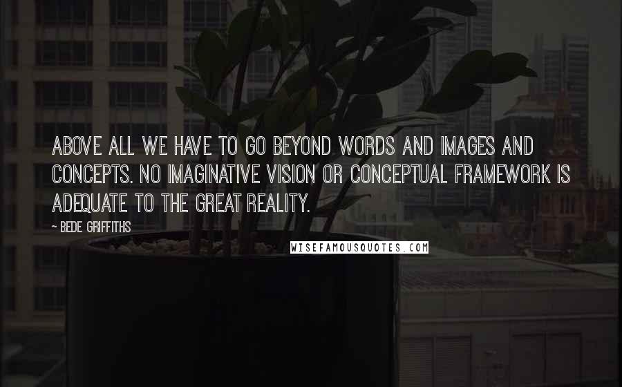 Bede Griffiths Quotes: Above all we have to go beyond words and images and concepts. No imaginative vision or conceptual framework is adequate to the great reality.