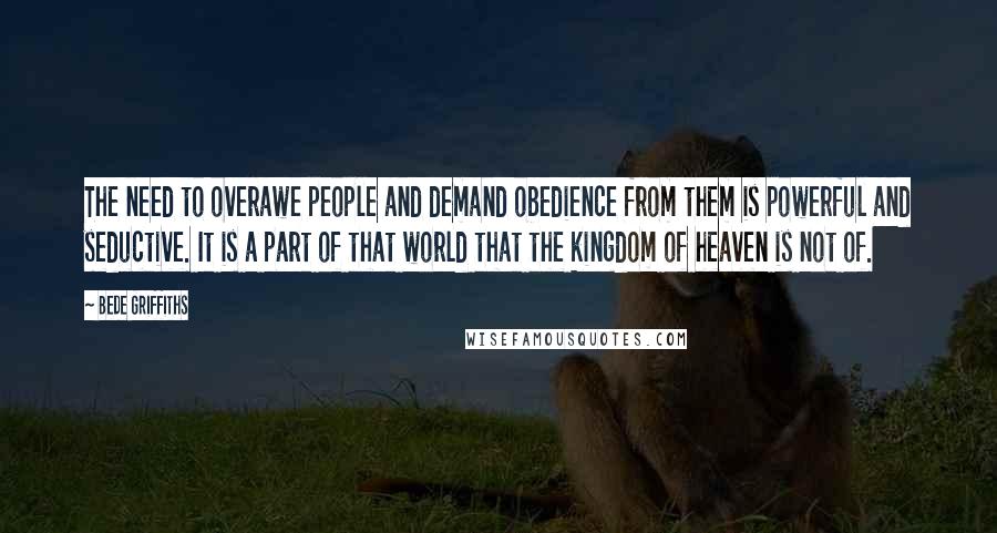 Bede Griffiths Quotes: The need to overawe people and demand obedience from them is powerful and seductive. It is a part of that world that the kingdom of heaven is not of.