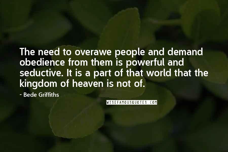 Bede Griffiths Quotes: The need to overawe people and demand obedience from them is powerful and seductive. It is a part of that world that the kingdom of heaven is not of.