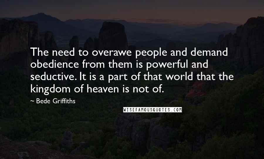 Bede Griffiths Quotes: The need to overawe people and demand obedience from them is powerful and seductive. It is a part of that world that the kingdom of heaven is not of.