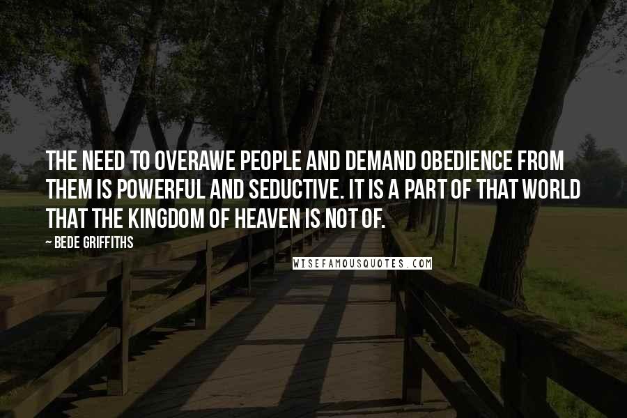 Bede Griffiths Quotes: The need to overawe people and demand obedience from them is powerful and seductive. It is a part of that world that the kingdom of heaven is not of.