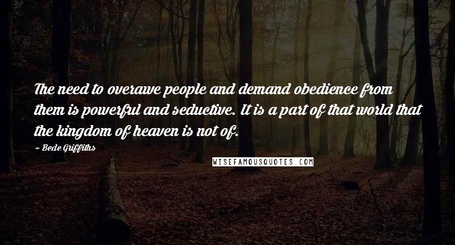 Bede Griffiths Quotes: The need to overawe people and demand obedience from them is powerful and seductive. It is a part of that world that the kingdom of heaven is not of.