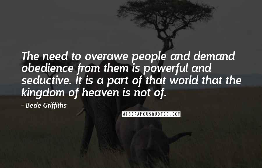 Bede Griffiths Quotes: The need to overawe people and demand obedience from them is powerful and seductive. It is a part of that world that the kingdom of heaven is not of.