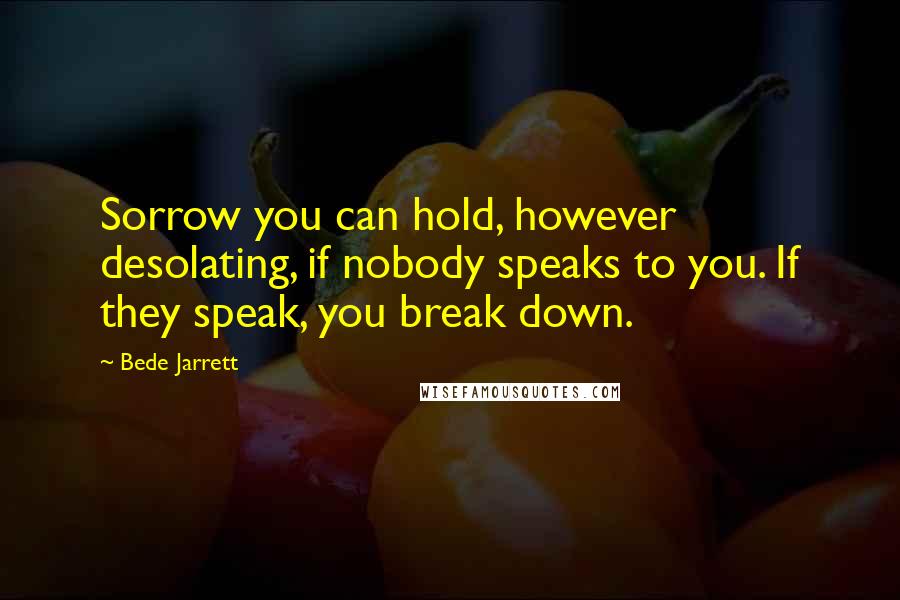 Bede Jarrett Quotes: Sorrow you can hold, however desolating, if nobody speaks to you. If they speak, you break down.