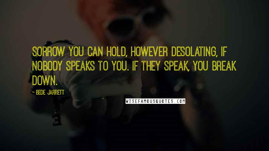 Bede Jarrett Quotes: Sorrow you can hold, however desolating, if nobody speaks to you. If they speak, you break down.