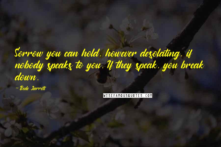 Bede Jarrett Quotes: Sorrow you can hold, however desolating, if nobody speaks to you. If they speak, you break down.