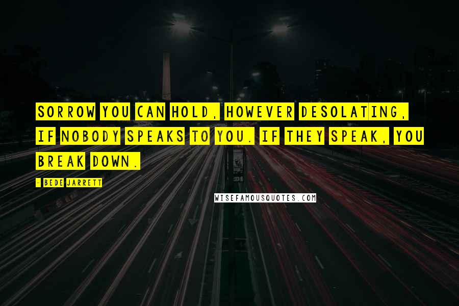 Bede Jarrett Quotes: Sorrow you can hold, however desolating, if nobody speaks to you. If they speak, you break down.