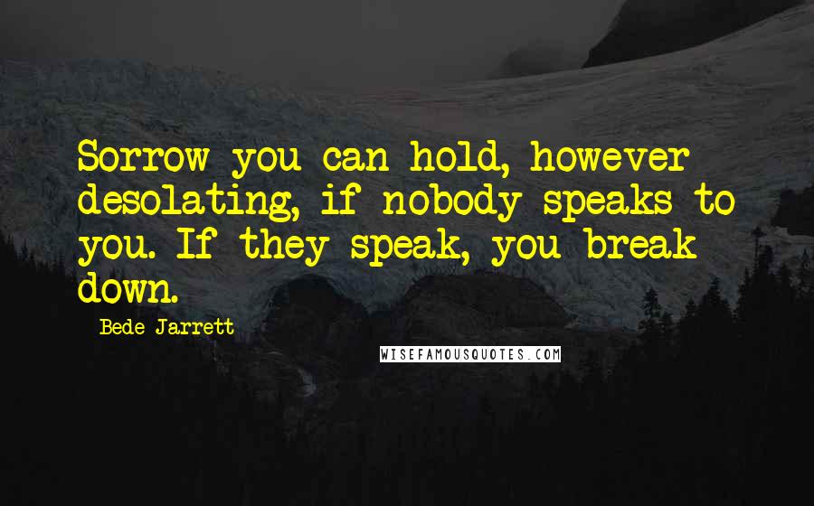 Bede Jarrett Quotes: Sorrow you can hold, however desolating, if nobody speaks to you. If they speak, you break down.