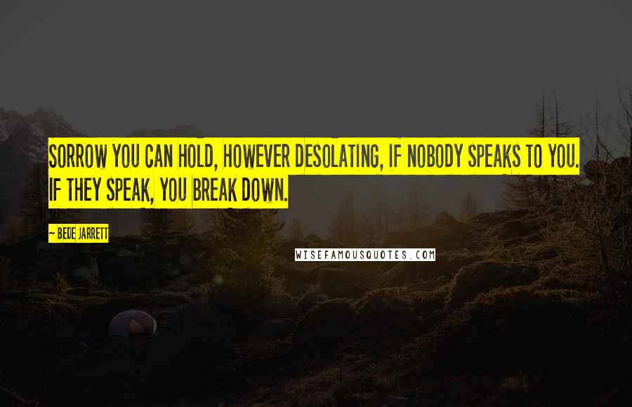 Bede Jarrett Quotes: Sorrow you can hold, however desolating, if nobody speaks to you. If they speak, you break down.