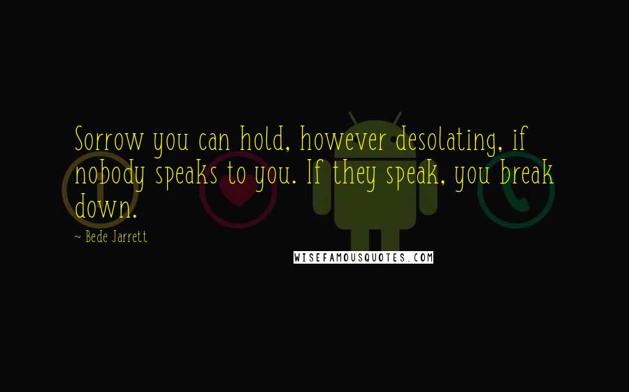 Bede Jarrett Quotes: Sorrow you can hold, however desolating, if nobody speaks to you. If they speak, you break down.