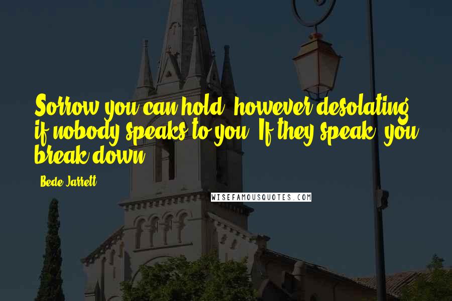 Bede Jarrett Quotes: Sorrow you can hold, however desolating, if nobody speaks to you. If they speak, you break down.