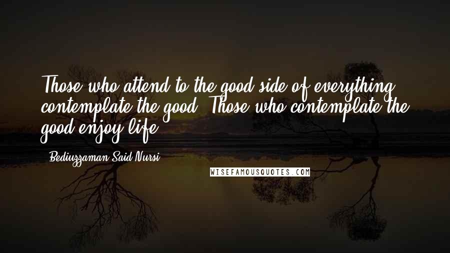 Bediuzzaman Said Nursi Quotes: Those who attend to the good side of everything contemplate the good. Those who contemplate the good enjoy life.