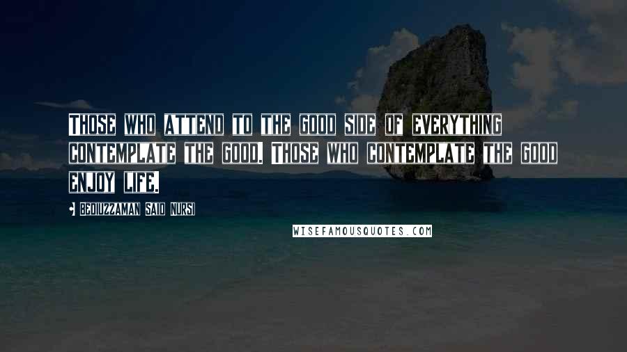 Bediuzzaman Said Nursi Quotes: Those who attend to the good side of everything contemplate the good. Those who contemplate the good enjoy life.