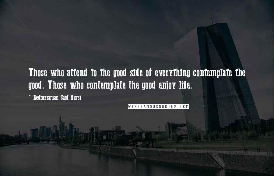 Bediuzzaman Said Nursi Quotes: Those who attend to the good side of everything contemplate the good. Those who contemplate the good enjoy life.