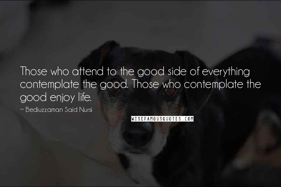 Bediuzzaman Said Nursi Quotes: Those who attend to the good side of everything contemplate the good. Those who contemplate the good enjoy life.