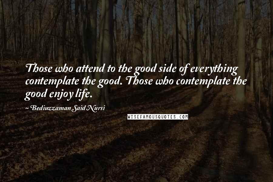 Bediuzzaman Said Nursi Quotes: Those who attend to the good side of everything contemplate the good. Those who contemplate the good enjoy life.