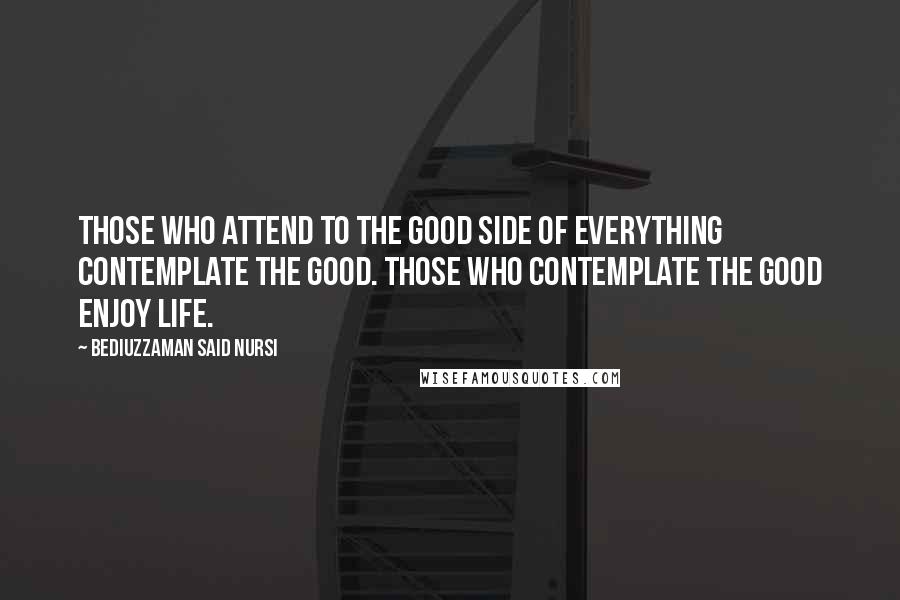 Bediuzzaman Said Nursi Quotes: Those who attend to the good side of everything contemplate the good. Those who contemplate the good enjoy life.