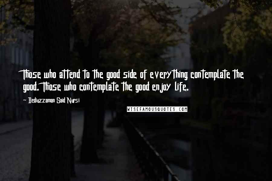 Bediuzzaman Said Nursi Quotes: Those who attend to the good side of everything contemplate the good. Those who contemplate the good enjoy life.