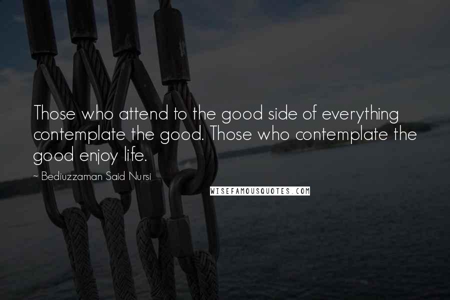 Bediuzzaman Said Nursi Quotes: Those who attend to the good side of everything contemplate the good. Those who contemplate the good enjoy life.