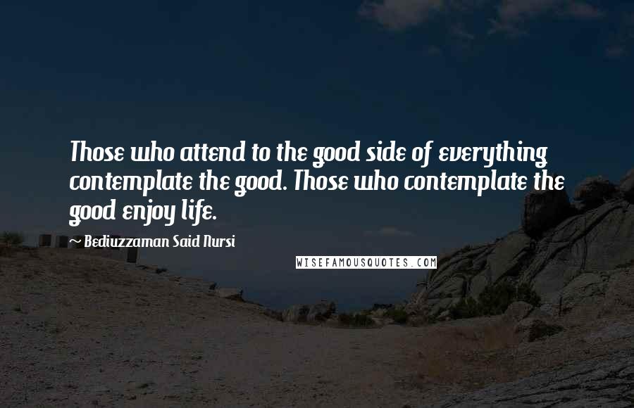 Bediuzzaman Said Nursi Quotes: Those who attend to the good side of everything contemplate the good. Those who contemplate the good enjoy life.