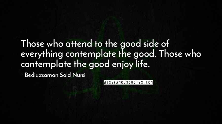 Bediuzzaman Said Nursi Quotes: Those who attend to the good side of everything contemplate the good. Those who contemplate the good enjoy life.