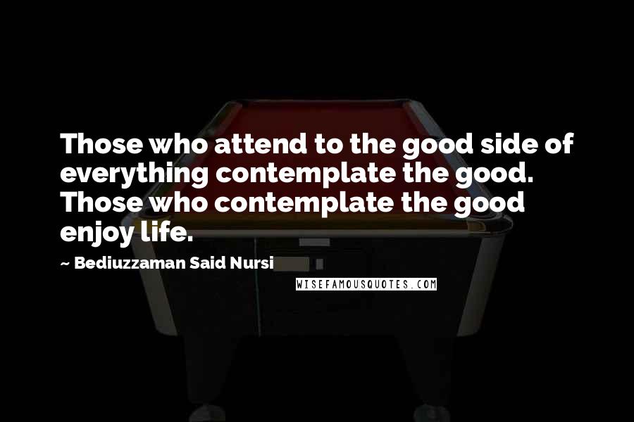 Bediuzzaman Said Nursi Quotes: Those who attend to the good side of everything contemplate the good. Those who contemplate the good enjoy life.
