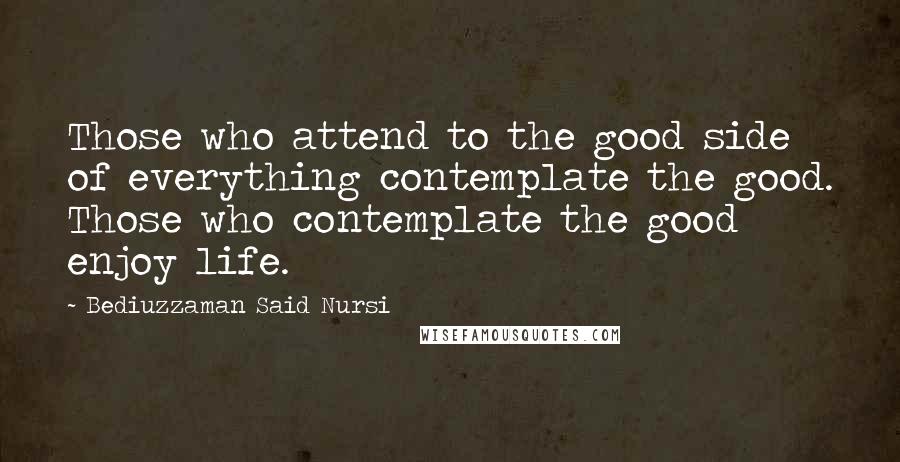 Bediuzzaman Said Nursi Quotes: Those who attend to the good side of everything contemplate the good. Those who contemplate the good enjoy life.