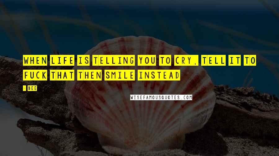Bee Quotes: When life is telling you to cry, tell it to fuck that then smile instead
