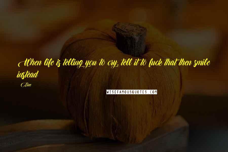 Bee Quotes: When life is telling you to cry, tell it to fuck that then smile instead