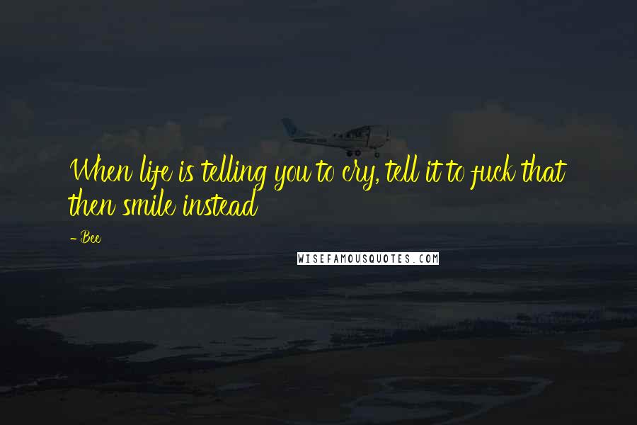 Bee Quotes: When life is telling you to cry, tell it to fuck that then smile instead